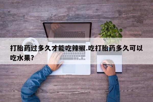 打胎药正品微信联系方式打胎药过多久才能吃辣椒.吃打胎药多久可以吃水果？