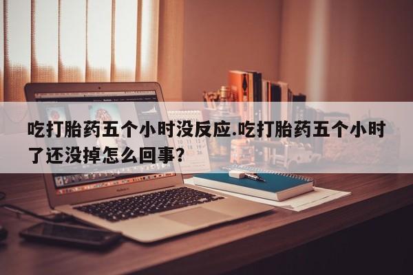 打胎药正品微信联系方式吃打胎药五个小时没反应.吃打胎药五个小时了还没掉怎么回事？