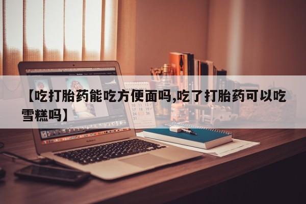 打胎药正品微信联系方式【吃打胎药能吃方便面吗,吃了打胎药可以吃雪糕吗】