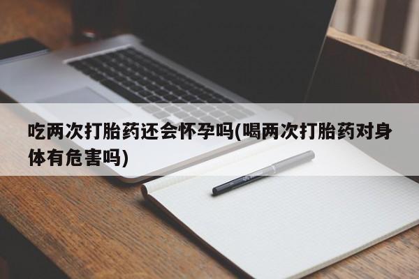打胎药正品微信联系方式吃两次打胎药还会怀孕吗(喝两次打胎药对身体有危害吗)