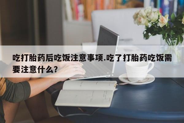 打胎药正品微信联系方式吃打胎药后吃饭注意事项.吃了打胎药吃饭需要注意什么？
