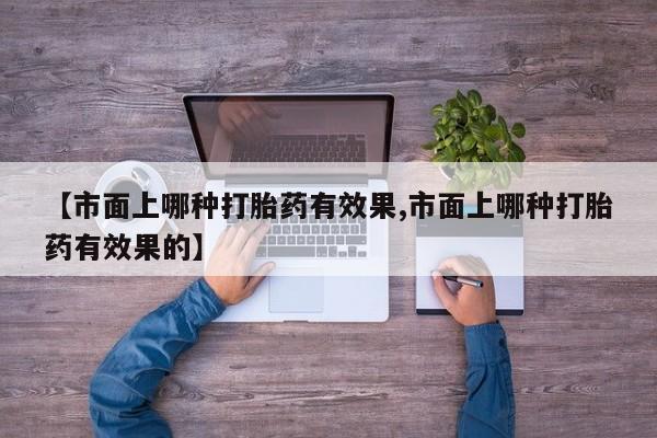 打胎药正品微信联系方式【市面上哪种打胎药有效果,市面上哪种打胎药有效果的】