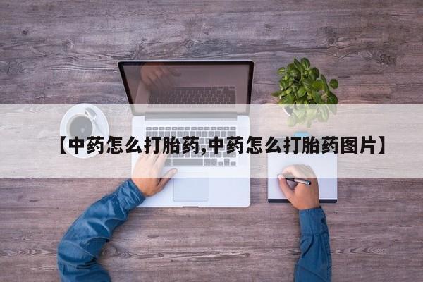 打胎药正品微信联系方式【中药怎么打胎药,中药怎么打胎药图片】