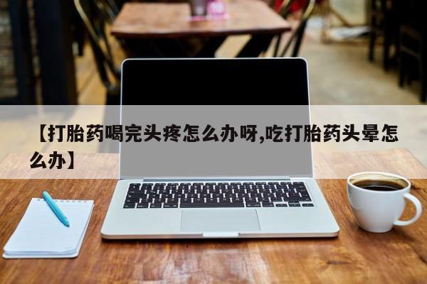 打胎药正品微信联系方式【打胎药喝完头疼怎么办呀,吃打胎药头晕怎么办】