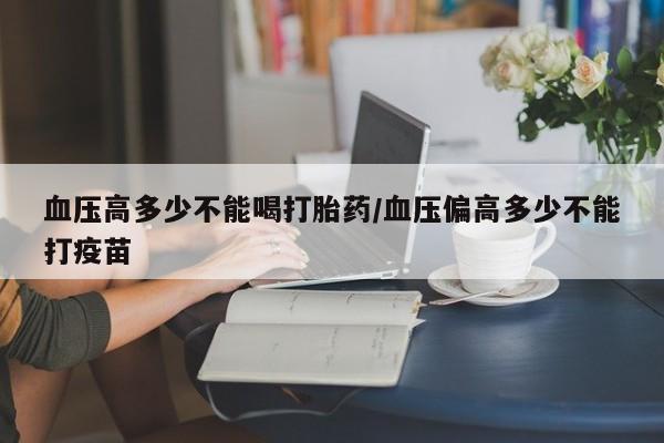 打胎药正品微信联系方式血压高多少不能喝打胎药/血压偏高多少不能打疫苗