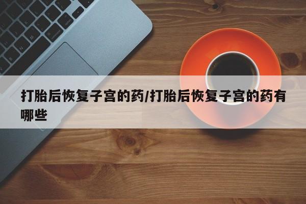打胎药正品微信联系方式打胎后恢复子宫的药/打胎后恢复子宫的药有哪些