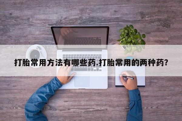 打胎药正品微信联系方式打胎常用方法有哪些药.打胎常用的两种药？