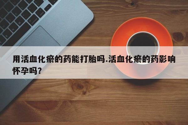 打胎药正品微信联系方式用活血化瘀的药能打胎吗.活血化瘀的药影响怀孕吗？