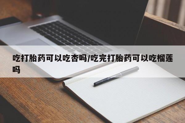 打胎药正品微信联系方式吃打胎药可以吃杏吗/吃完打胎药可以吃榴莲吗