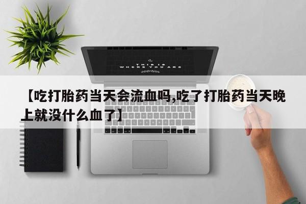 打胎药正品微信联系方式【吃打胎药当天会流血吗,吃了打胎药当天晚上就没什么血了】