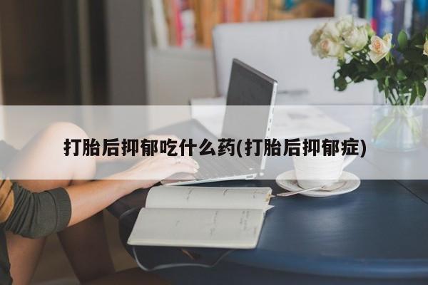 打胎药正品微信联系方式打胎后抑郁吃什么药(打胎后抑郁症)