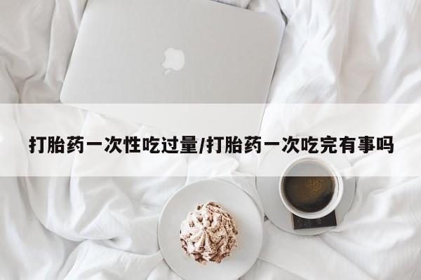 打胎药正品微信联系方式打胎药一次性吃过量/打胎药一次吃完有事吗