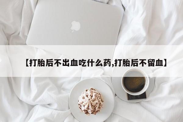 打胎药正品微信联系方式【打胎后不出血吃什么药,打胎后不留血】