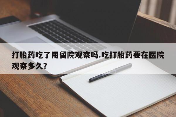 打胎药正品微信联系方式打胎药吃了用留院观察吗.吃打胎药要在医院观察多久？