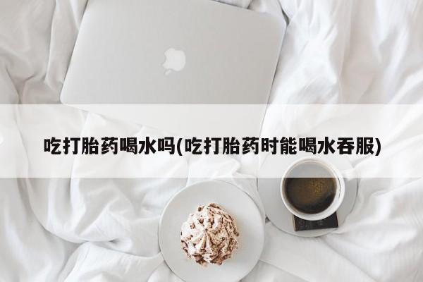 打胎药正品微信联系方式吃打胎药喝水吗(吃打胎药时能喝水吞服)