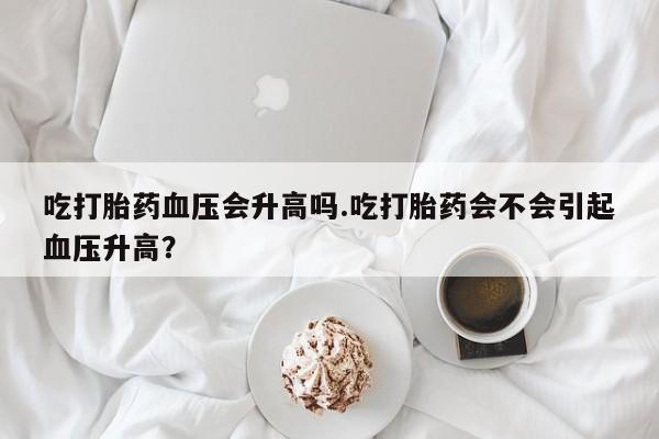 打胎药正品微信联系方式吃打胎药血压会升高吗.吃打胎药会不会引起血压升高？