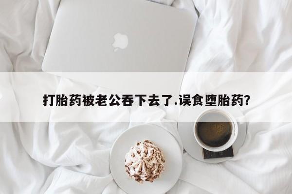 打胎药正品微信联系方式打胎药被老公吞下去了.误食堕胎药？