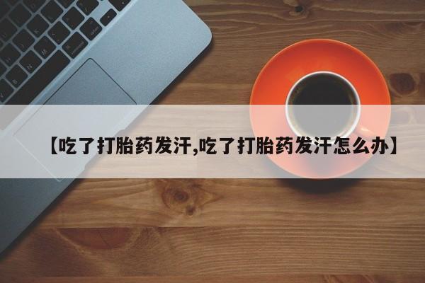 打胎药正品微信联系方式【吃了打胎药发汗,吃了打胎药发汗怎么办】