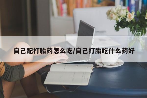 打胎药正品微信联系方式自己配打胎药怎么吃/自己打胎吃什么药好