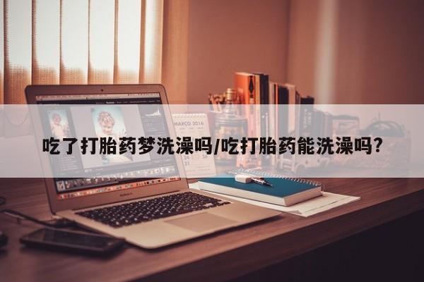 打胎药正品微信联系方式吃了打胎药梦洗澡吗/吃打胎药能洗澡吗?