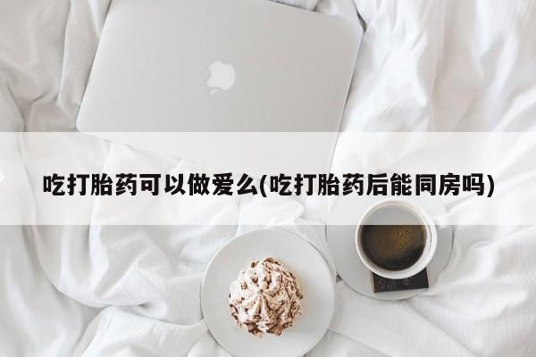 打胎药正品微信联系方式吃打胎药可以做爱么(吃打胎药后能同房吗)