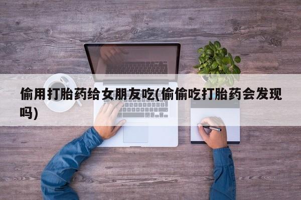 打胎药正品微信联系方式偷用打胎药给女朋友吃(偷偷吃打胎药会发现吗)