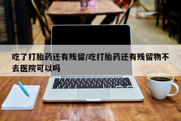 打胎药正品微信联系方式吃了打胎药还有残留/吃打胎药还有残留物不去医院可以吗