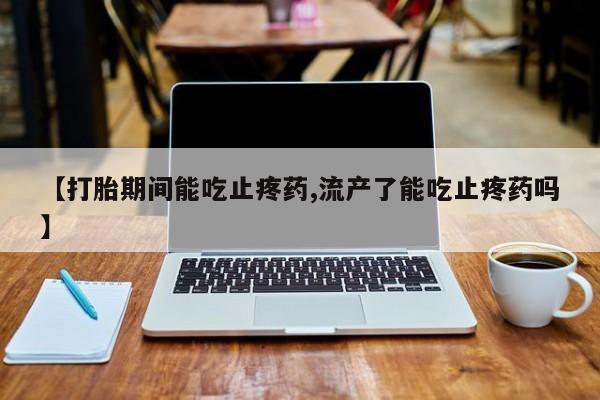 打胎药正品微信联系方式【打胎期间能吃止疼药,流产了能吃止疼药吗】