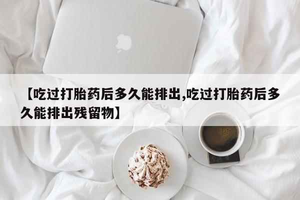 打胎药正品微信联系方式【吃过打胎药后多久能排出,吃过打胎药后多久能排出残留物】