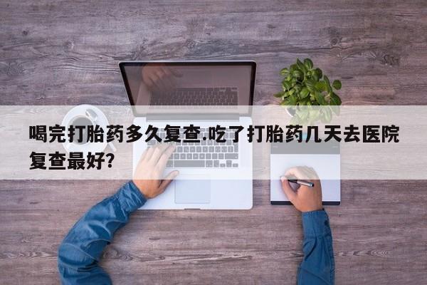 打胎药正品微信联系方式喝完打胎药多久复查.吃了打胎药几天去医院复查最好？