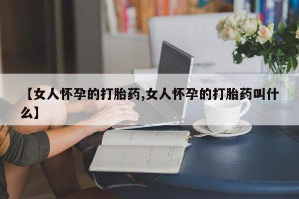 打胎药正品微信联系方式【女人怀孕的打胎药,女人怀孕的打胎药叫什么】