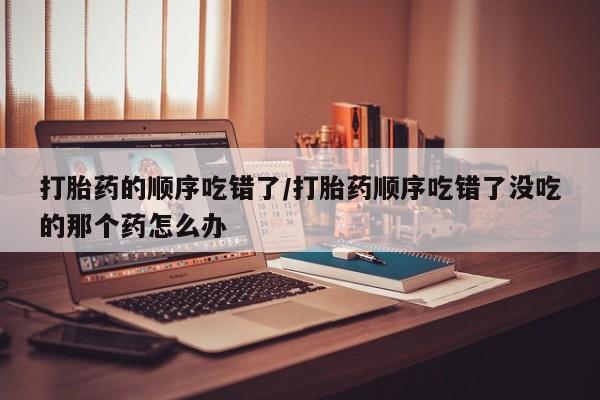 打胎药正品微信联系方式打胎药的顺序吃错了/打胎药顺序吃错了没吃的那个药怎么办