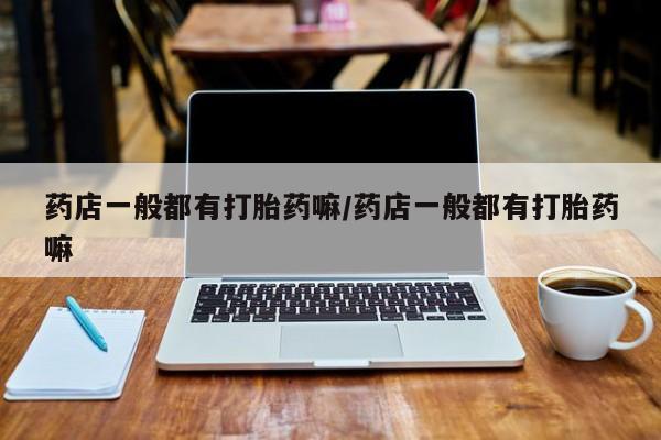 打胎药正品微信联系方式药店一般都有打胎药嘛/药店一般都有打胎药嘛