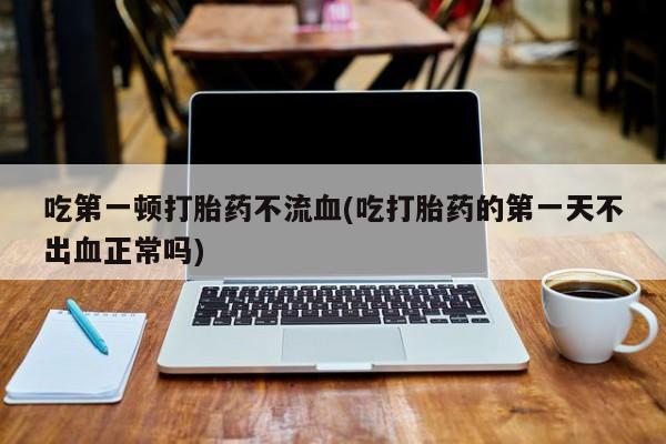 打胎药正品微信联系方式吃第一顿打胎药不流血(吃打胎药的第一天不出血正常吗)