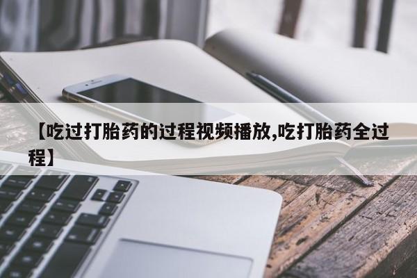 打胎药正品微信联系方式【吃过打胎药的过程视频播放,吃打胎药全过程】