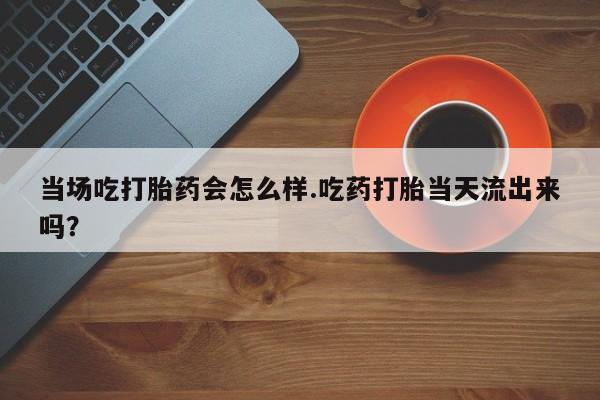 打胎药正品微信联系方式当场吃打胎药会怎么样.吃药打胎当天流出来吗？