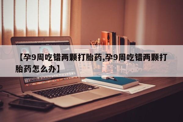 打胎药正品微信联系方式【孕9周吃错两颗打胎药,孕9周吃错两颗打胎药怎么办】