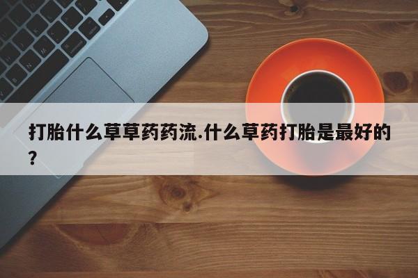 打胎药正品微信联系方式打胎什么草草药药流.什么草药打胎是最好的?