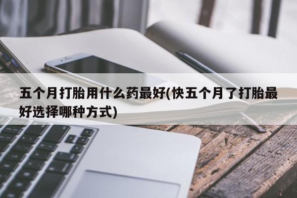 打胎药正品微信联系方式五个月打胎用什么药最好(快五个月了打胎最好选择哪种方式)
