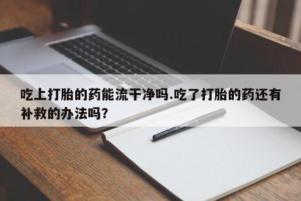 打胎药正品微信联系方式吃上打胎的药能流干净吗.吃了打胎的药还有补救的办法吗？