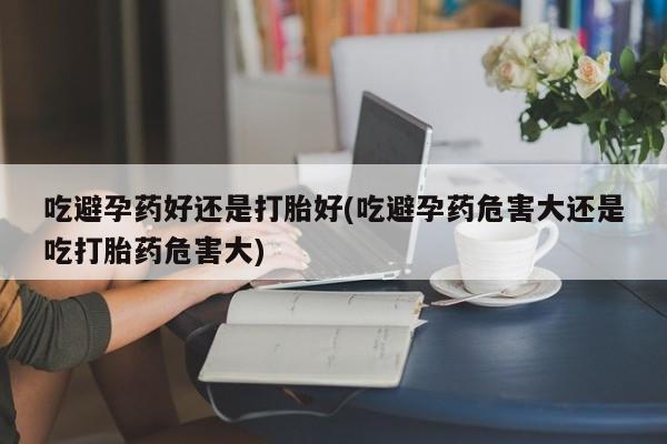 打胎药正品微信联系方式吃避孕药好还是打胎好(吃避孕药危害大还是吃打胎药危害大)