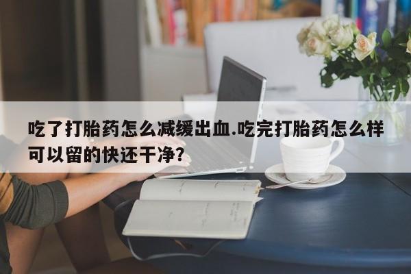 打胎药正品微信联系方式吃了打胎药怎么减缓出血.吃完打胎药怎么样可以留的快还干净？