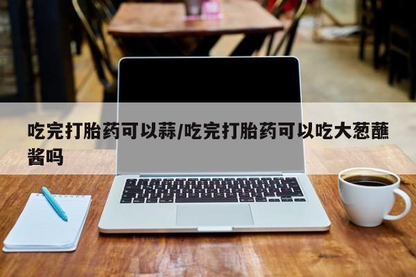 打胎药正品微信联系方式吃完打胎药可以蒜/吃完打胎药可以吃大葱蘸酱吗